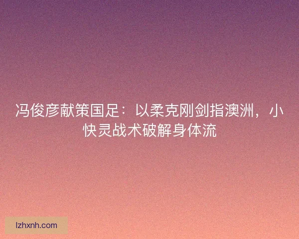 冯俊彦献策国足：以柔克刚剑指澳洲，小快灵战术破解身体流