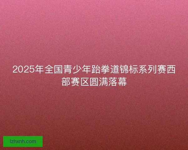 2025年全国青少年跆拳道锦标系列赛西部赛区圆满落幕