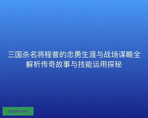 三国杀名将程普的忠勇生涯与战场谋略全解析传奇故事与技能运用探秘