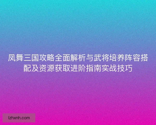 凤舞三国攻略全面解析与武将培养阵容搭配及资源获取进阶指南实战技巧