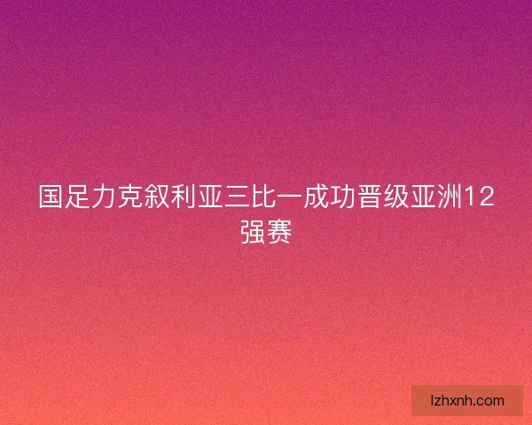 国足力克叙利亚三比一成功晋级亚洲12强赛
