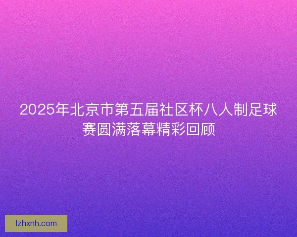 2025年北京市第五届社区杯八人制足球赛圆满落幕精彩回顾