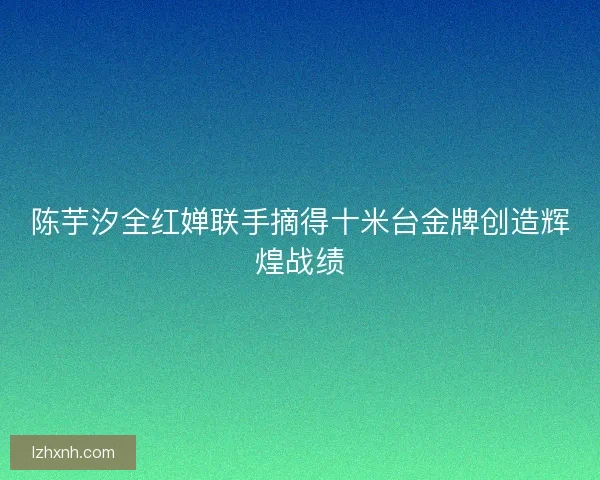 陈芋汐全红婵联手摘得十米台金牌创造辉煌战绩