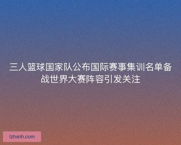 三人篮球国家队公布国际赛事集训名单备战世界大赛阵容引发关注