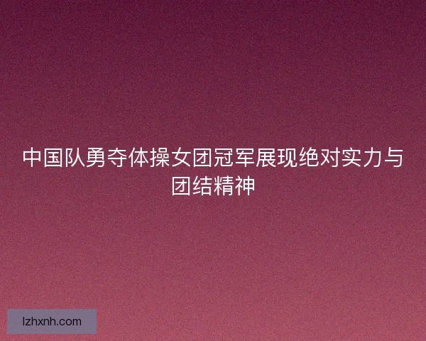 中国队勇夺体操女团冠军展现绝对实力与团结精神