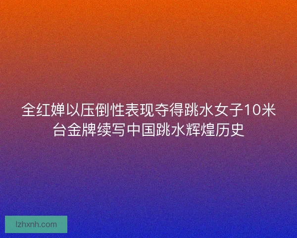 全红婵以压倒性表现夺得跳水女子10米台金牌续写中国跳水辉煌历史