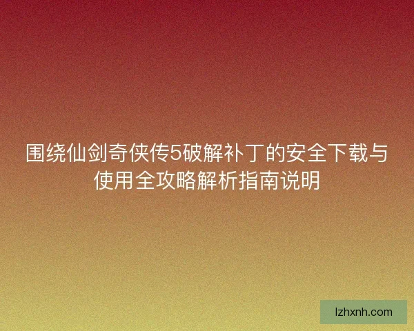 围绕仙剑奇侠传5破解补丁的安全下载与使用全攻略解析指南说明