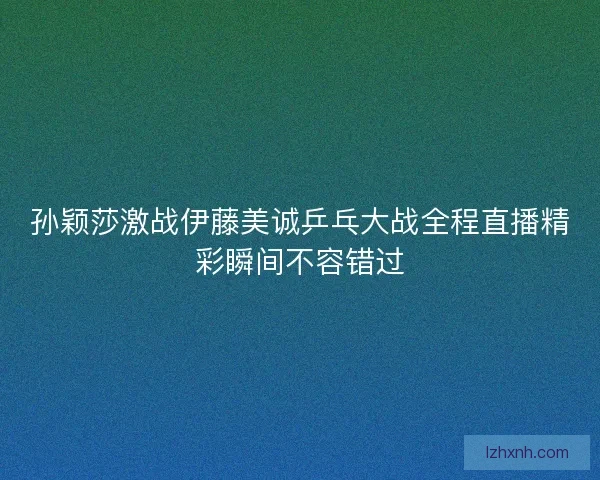 孙颖莎激战伊藤美诚乒乓大战全程直播精彩瞬间不容错过