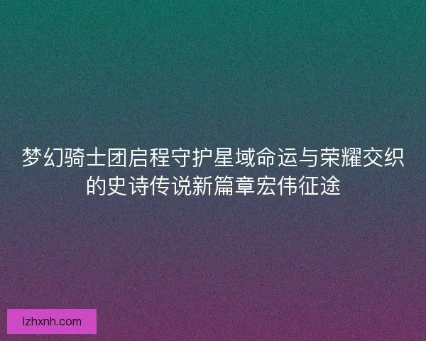 梦幻骑士团启程守护星域命运与荣耀交织的史诗传说新篇章宏伟征途