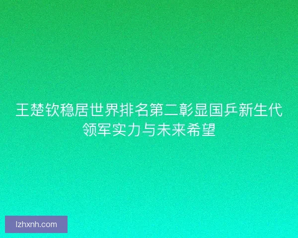 王楚钦稳居世界排名第二彰显国乒新生代领军实力与未来希望