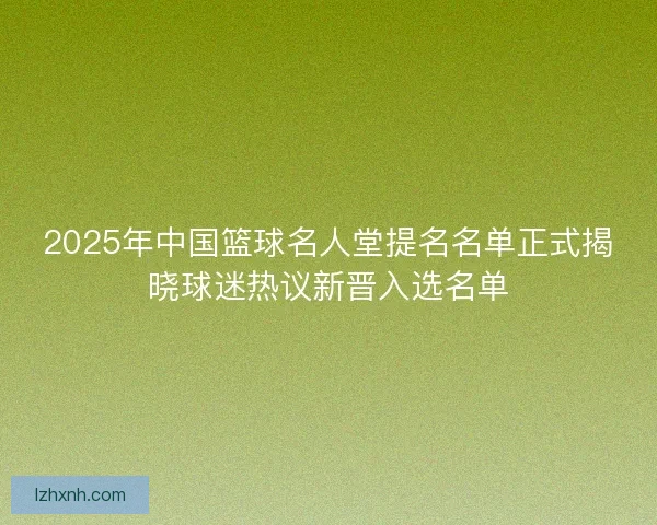2025年中国篮球名人堂提名名单正式揭晓球迷热议新晋入选名单 2025年中国篮球名人堂提名名单正式揭晓球迷热议新晋入选名单
