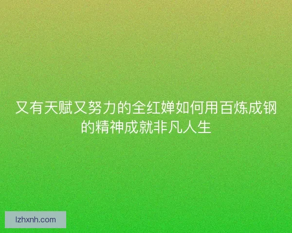 又有天赋又努力的全红婵如何用百炼成钢的精神成就非凡人生