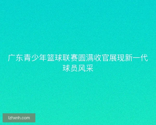 广东青少年篮球联赛圆满收官展现新一代球员风采