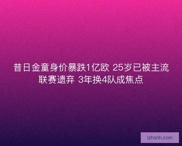 昔日金童身价暴跌1亿欧 25岁已被主流联赛遗弃 3年换4队成焦点