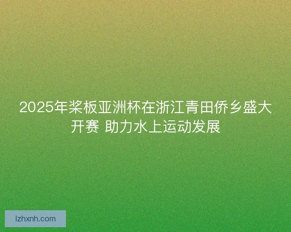 2025年桨板亚洲杯在浙江青田侨乡盛大开赛 助力水上运动发展 2025年桨板亚洲杯在浙江青田侨乡盛大开赛 助力水上运动发展