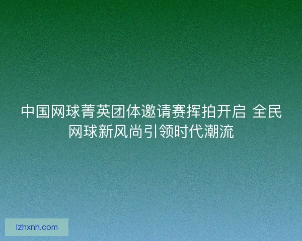 中国网球菁英团体邀请赛挥拍开启 全民网球新风尚引领时代潮流 中国网球菁英团体邀请赛挥拍开启 全民网球新风尚引领时代潮流