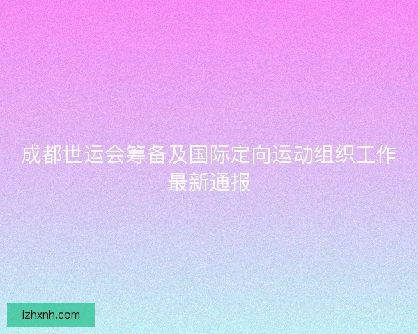 成都世运会筹备及国际定向运动组织工作最新通报
