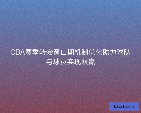 CBA赛季转会窗口期机制优化助力球队与球员实现双赢 CBA赛季转会窗口期机制优化助力球队与球员实现双赢