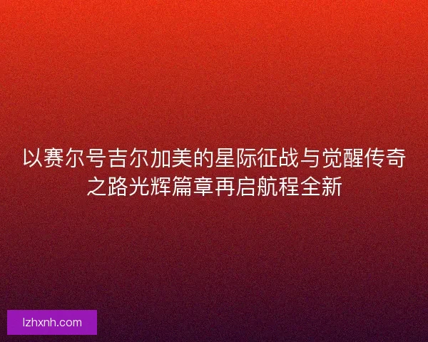 以赛尔号吉尔加美的星际征战与觉醒传奇之路光辉篇章再启航程全新 以赛尔号吉尔加美的星际征战与觉醒传奇之路光辉篇章再启航程全新