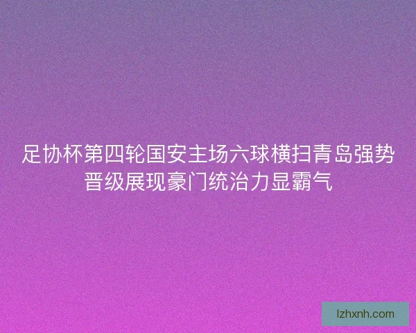 足协杯第四轮国安主场六球横扫青岛强势晋级展现豪门统治力显霸气