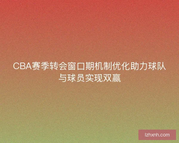 CBA赛季转会窗口期机制优化助力球队与球员实现双赢 CBA赛季转会窗口期机制优化助力球队与球员实现双赢