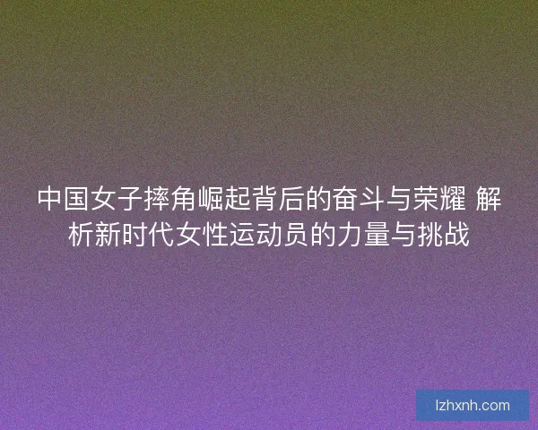 中国女子摔角崛起背后的奋斗与荣耀 解析新时代女性运动员的力量与挑战 中国女子摔角崛起背后的奋斗与荣耀 解析新时代女性运动员的力量与挑战