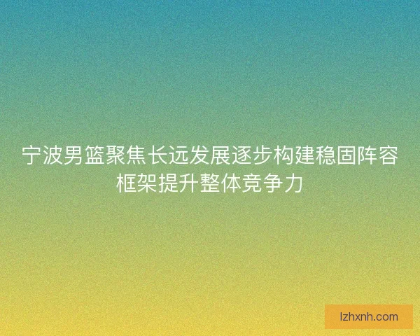 宁波男篮聚焦长远发展逐步构建稳固阵容框架提升整体竞争力 宁波男篮聚焦长远发展逐步构建稳固阵容框架提升整体竞争力