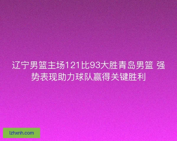 辽宁男篮主场121比93大胜青岛男篮 强势表现助力球队赢得关键胜利