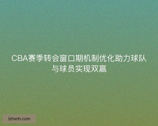 CBA赛季转会窗口期机制优化助力球队与球员实现双赢
