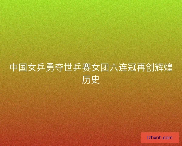 中国女乒勇夺世乒赛女团六连冠再创辉煌历史