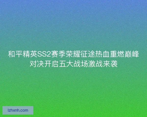 和平精英SS2赛季荣耀征途热血重燃巅峰对决开启五大战场激战来袭