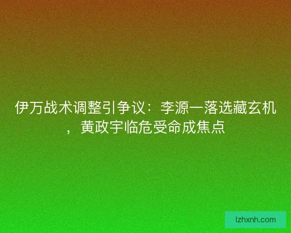 伊万战术调整引争议：李源一落选藏玄机，黄政宇临危受命成焦点