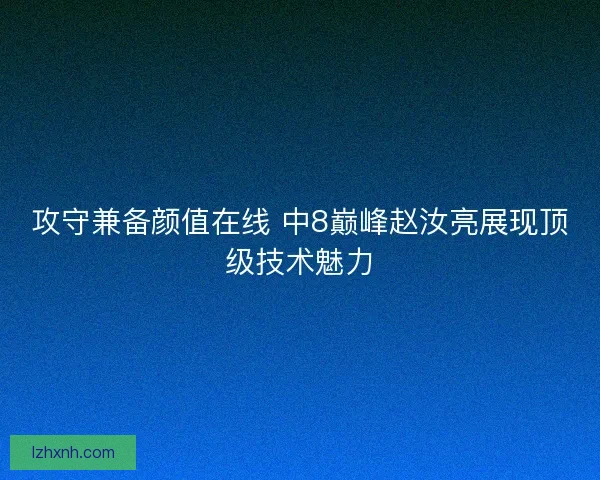 攻守兼备颜值在线 中8巅峰赵汝亮展现顶级技术魅力