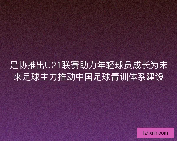 足协推出U21联赛助力年轻球员成长为未来足球主力推动中国足球青训体系建设