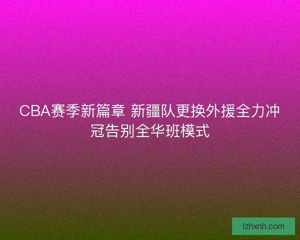 CBA赛季新篇章 新疆队更换外援全力冲冠告别全华班模式
