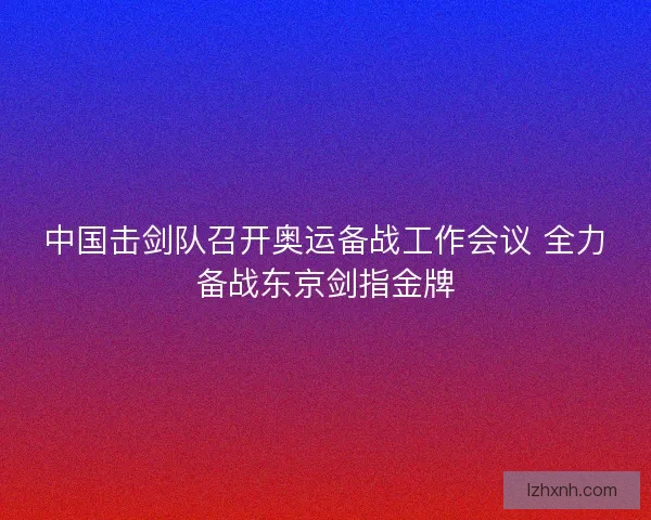 中国击剑队召开奥运备战工作会议 全力备战东京剑指金牌 中国击剑队召开奥运备战工作会议 全力备战东京剑指金牌