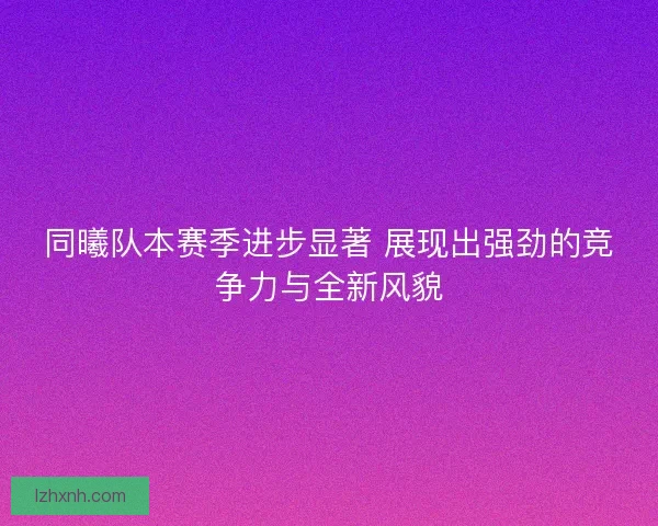 同曦队本赛季进步显著 展现出强劲的竞争力与全新风貌